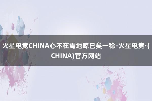 火星电竞CHINA心不在焉地晾已矣一稔-火星电竞·(CHINA)官方网站