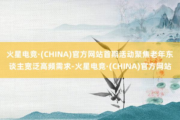 火星电竞·(CHINA)官方网站首期活动聚焦老年东谈主宽泛高频需求-火星电竞·(CHINA)官方网站