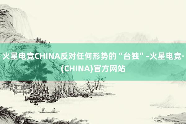 火星电竞CHINA反对任何形势的“台独”-火星电竞·(CHINA)官方网站