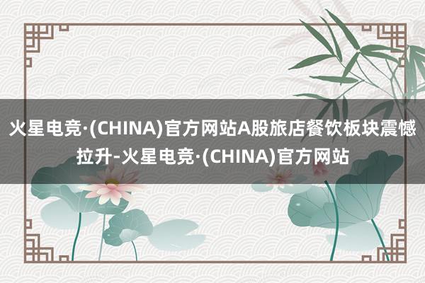 火星电竞·(CHINA)官方网站A股旅店餐饮板块震憾拉升-火星电竞·(CHINA)官方网站