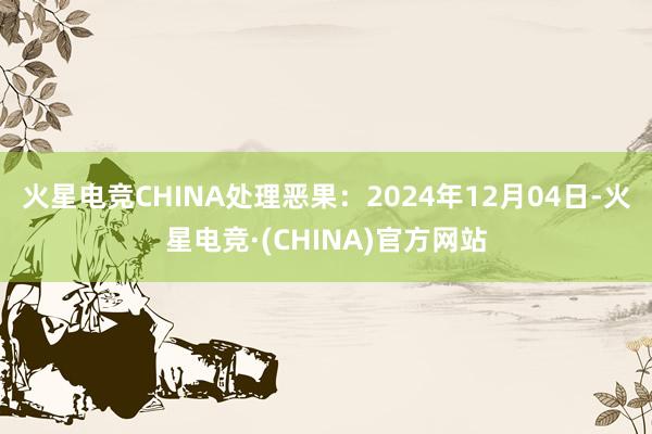 火星电竞CHINA处理恶果：2024年12月04日-火星电竞·(CHINA)官方网站
