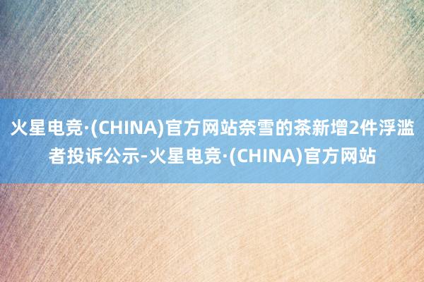 火星电竞·(CHINA)官方网站奈雪的茶新增2件浮滥者投诉公示-火星电竞·(CHINA)官方网站