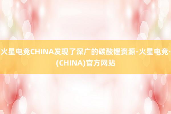 火星电竞CHINA发现了深广的碳酸锂资源-火星电竞·(CHINA)官方网站
