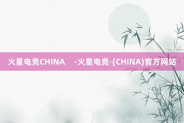 火星电竞CHINA    -火星电竞·(CHINA)官方网站