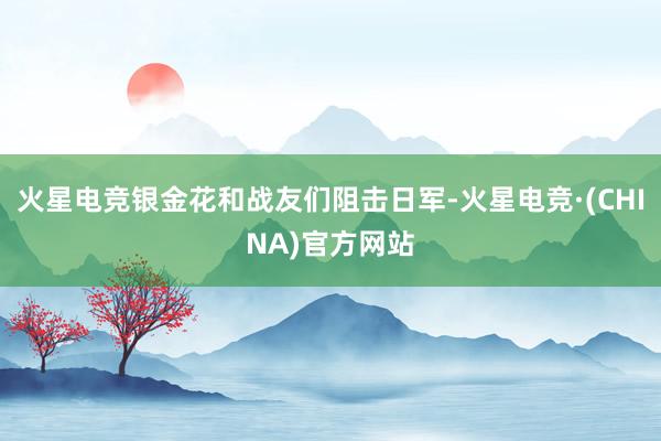 火星电竞银金花和战友们阻击日军-火星电竞·(CHINA)官方网站