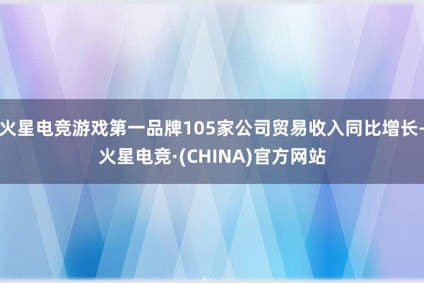 火星电竞游戏第一品牌105家公司贸易收入同比增长-火星电竞·(CHINA)官方网站