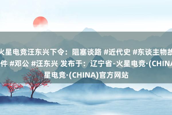 火星电竞汪东兴下令:阻塞谈路 #近代史 #东谈主物故事 #历史事件 #邓公 #汪东兴 发布于:辽宁省-火星电竞·(CHINA)官方网站