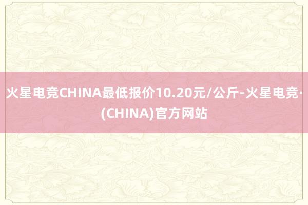 火星电竞CHINA最低报价10.20元/公斤-火星电竞·(CHINA)官方网站