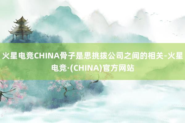 火星电竞CHINA骨子是思挑拨公司之间的相关-火星电竞·(CHINA)官方网站