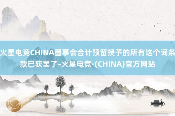 火星电竞CHINA董事会合计预留授予的所有这个词条款已获罢了-火星电竞·(CHINA)官方网站