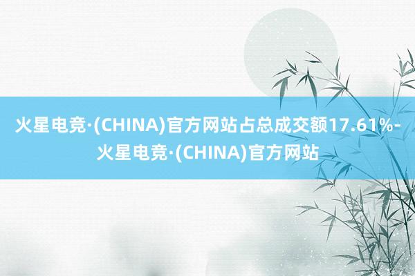 火星电竞·(CHINA)官方网站占总成交额17.61%-火星电竞·(CHINA)官方网站