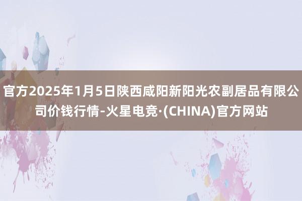 官方2025年1月5日陕西咸阳新阳光农副居品有限公司价钱行情-火星电竞·(CHINA)官方网站