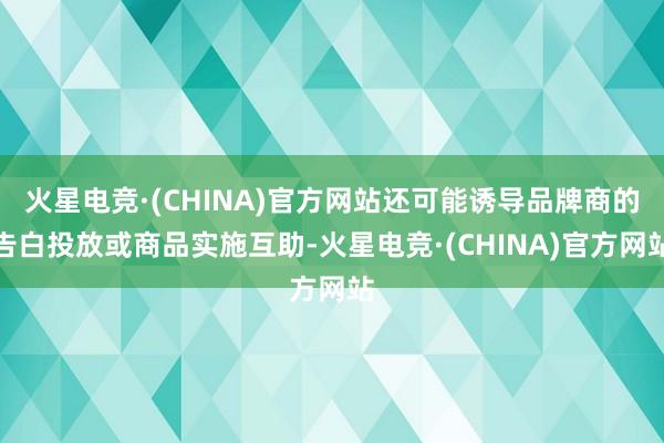 火星电竞·(CHINA)官方网站还可能诱导品牌商的告白投放或商品实施互助-火星电竞·(CHINA)官方网站