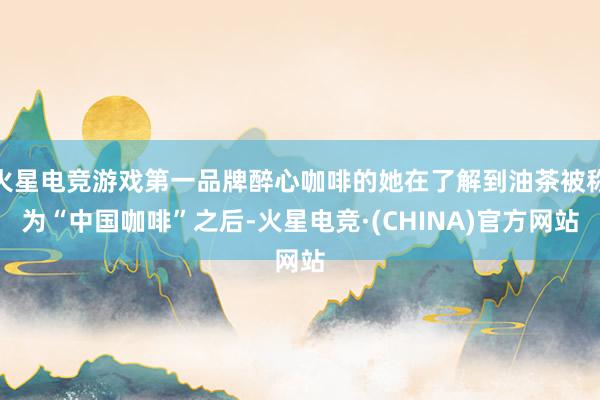 火星电竞游戏第一品牌醉心咖啡的她在了解到油茶被称为“中国咖啡”之后-火星电竞·(CHINA)官方网站