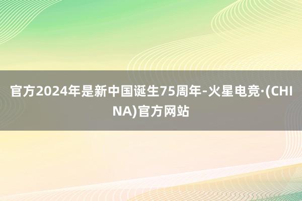官方2024年是新中国诞生75周年-火星电竞·(CHINA)官方网站
