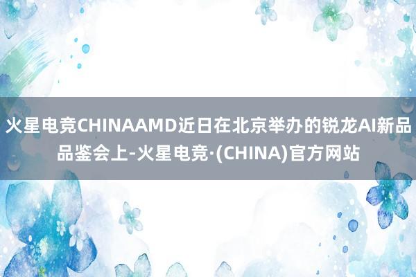 火星电竞CHINAAMD近日在北京举办的锐龙AI新品品鉴会上-火星电竞·(CHINA)官方网站