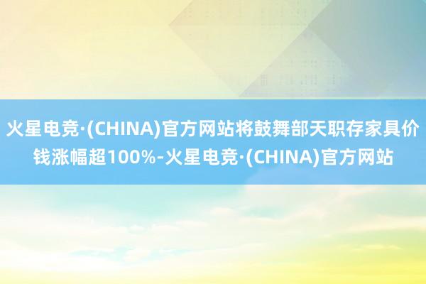 火星电竞·(CHINA)官方网站将鼓舞部天职存家具价钱涨幅超100%-火星电竞·(CHINA)官方网站