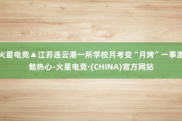 火星电竞▲江苏连云港一所学校月考变“月烤”一事激勉热心-火星电竞·(CHINA)官方网站