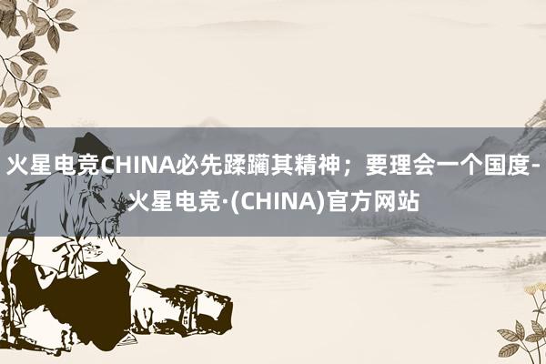 火星电竞CHINA必先蹂躏其精神；要理会一个国度-火星电竞·(CHINA)官方网站