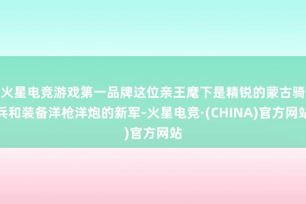 火星电竞游戏第一品牌这位亲王麾下是精锐的蒙古骑兵和装备洋枪洋炮的新军-火星电竞·(CHINA)官方网站