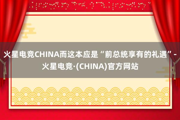 火星电竞CHINA而这本应是“前总统享有的礼遇”-火星电竞·(CHINA)官方网站