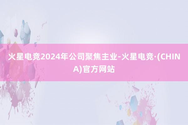 火星电竞2024年公司聚焦主业-火星电竞·(CHINA)官方网站