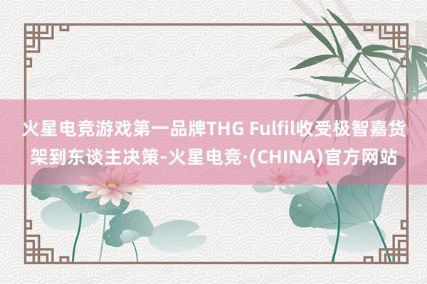 火星电竞游戏第一品牌THG Fulfil收受极智嘉货架到东谈主决策-火星电竞·(CHINA)官方网站