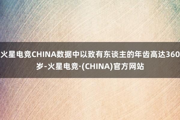火星电竞CHINA数据中以致有东谈主的年齿高达360岁-火星电竞·(CHINA)官方网站