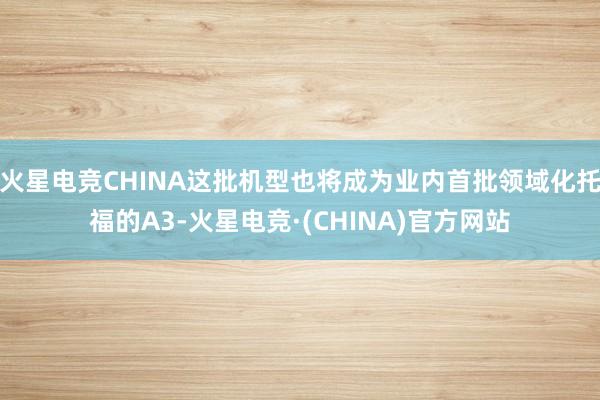 火星电竞CHINA这批机型也将成为业内首批领域化托福的A3-火星电竞·(CHINA)官方网站