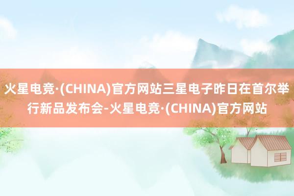 火星电竞·(CHINA)官方网站三星电子昨日在首尔举行新品发布会-火星电竞·(CHINA)官方网站