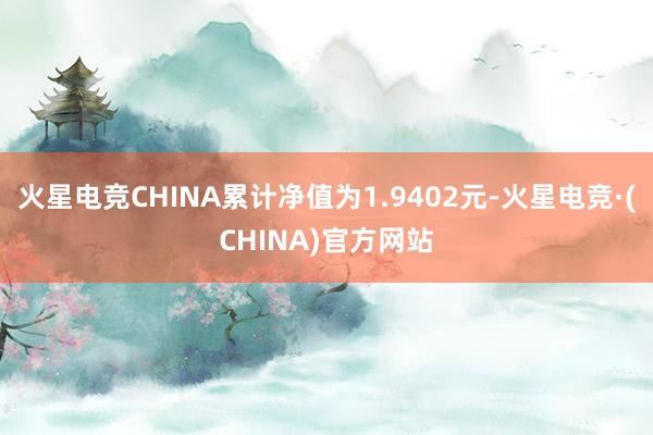 火星电竞CHINA累计净值为1.9402元-火星电竞·(CHINA)官方网站