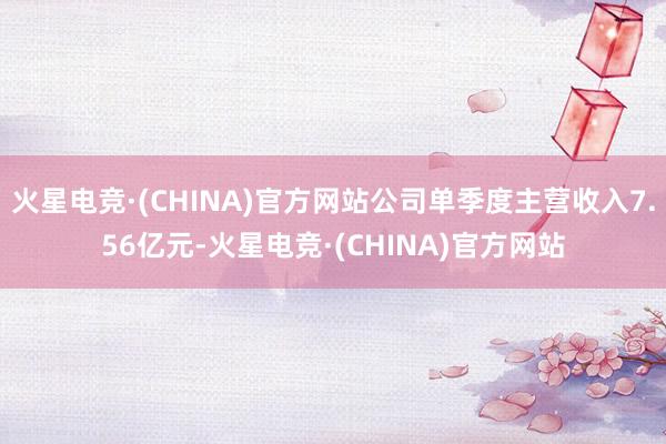 火星电竞·(CHINA)官方网站公司单季度主营收入7.56亿元-火星电竞·(CHINA)官方网站