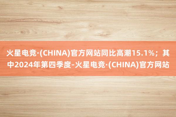 火星电竞·(CHINA)官方网站同比高潮15.1%；其中2024年第四季度-火星电竞·(CHINA)官方网站