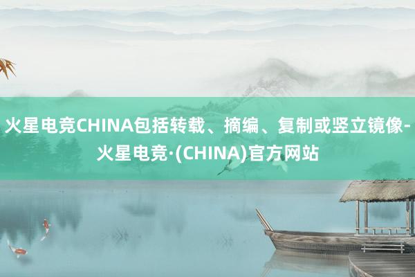 火星电竞CHINA包括转载、摘编、复制或竖立镜像-火星电竞·(CHINA)官方网站