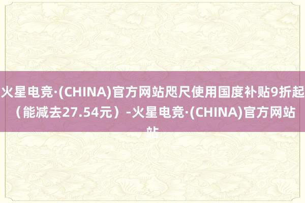 火星电竞·(CHINA)官方网站咫尺使用国度补贴9折起（能减去27.54元）-火星电竞·(CHINA)官方网站