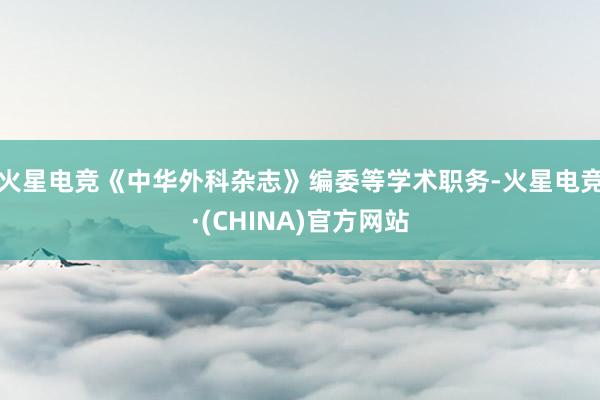 火星电竞《中华外科杂志》编委等学术职务-火星电竞·(CHINA)官方网站