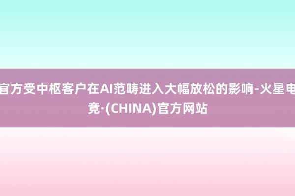 官方受中枢客户在AI范畴进入大幅放松的影响-火星电竞·(CHINA)官方网站