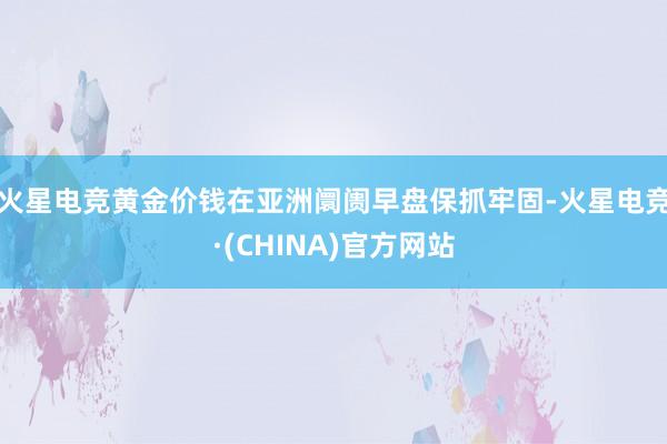 火星电竞黄金价钱在亚洲阛阓早盘保抓牢固-火星电竞·(CHINA)官方网站