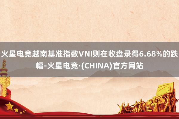 火星电竞越南基准指数VNI则在收盘录得6.68%的跌幅-火星电竞·(CHINA)官方网站