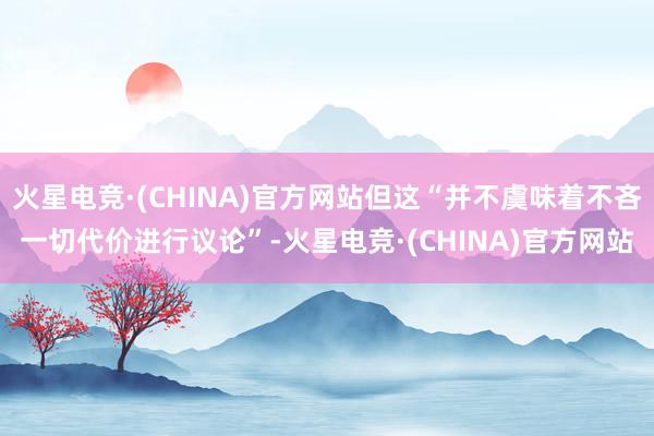 火星电竞·(CHINA)官方网站但这“并不虞味着不吝一切代价进行议论”-火星电竞·(CHINA)官方网站