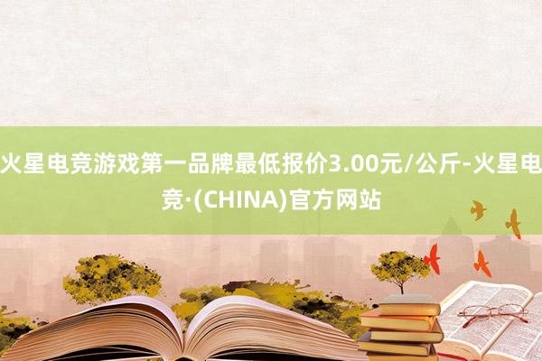 火星电竞游戏第一品牌最低报价3.00元/公斤-火星电竞·(CHINA)官方网站