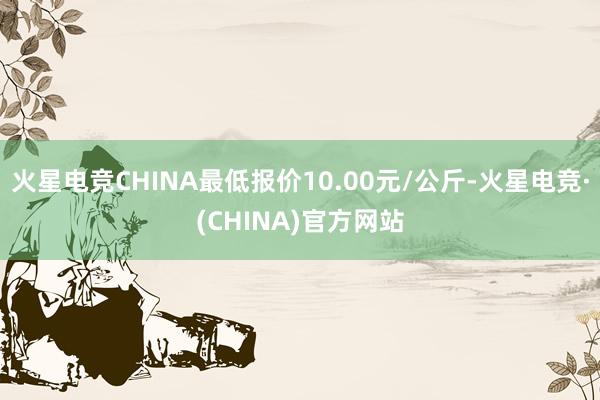 火星电竞CHINA最低报价10.00元/公斤-火星电竞·(CHINA)官方网站