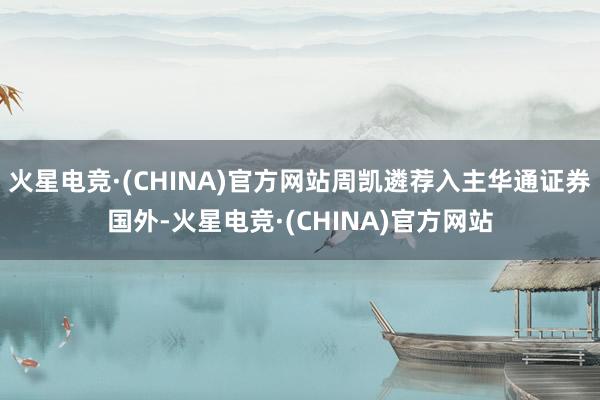 火星电竞·(CHINA)官方网站周凯遴荐入主华通证券国外-火星电竞·(CHINA)官方网站