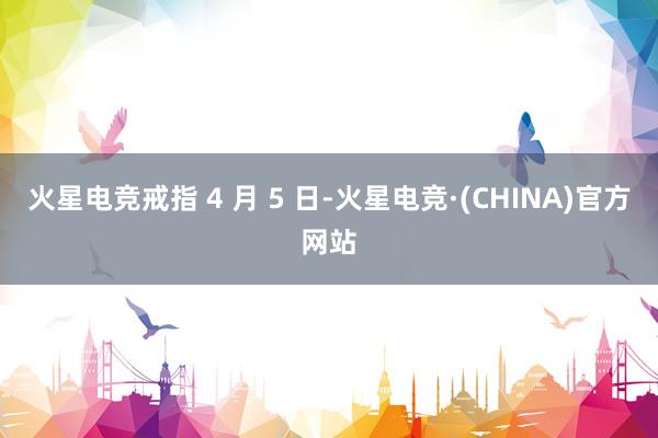 火星电竞戒指 4 月 5 日-火星电竞·(CHINA)官方网站