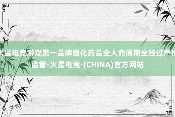 火星电竞游戏第一品牌强化药品全人命周期全经过严格监管-火星电竞·(CHINA)官方网站