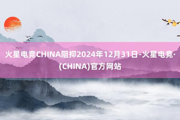 火星电竞CHINA阻抑2024年12月31日-火星电竞·(CHINA)官方网站