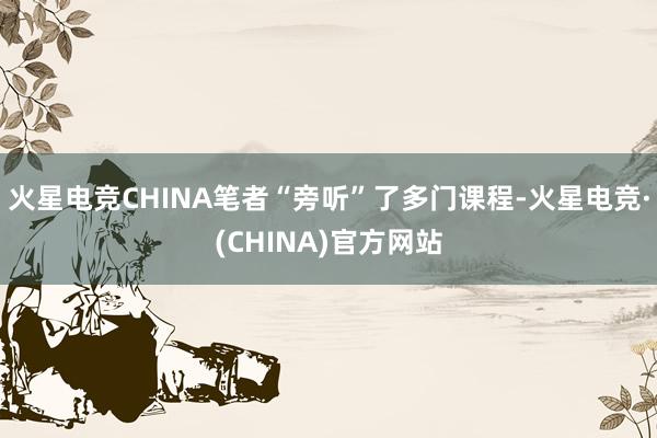火星电竞CHINA笔者“旁听”了多门课程-火星电竞·(CHINA)官方网站