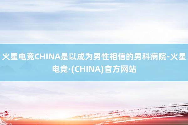 火星电竞CHINA是以成为男性相信的男科病院-火星电竞·(CHINA)官方网站