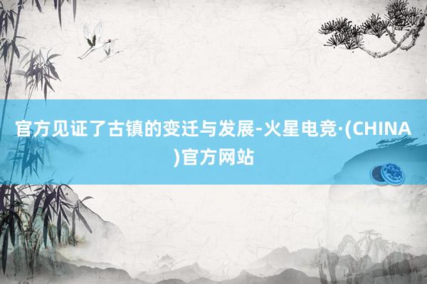 官方见证了古镇的变迁与发展-火星电竞·(CHINA)官方网站