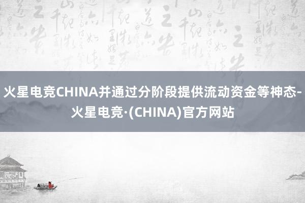 火星电竞CHINA并通过分阶段提供流动资金等神态-火星电竞·(CHINA)官方网站